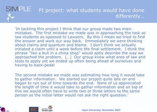 PI project: what students would have done differently… ‘ In tackling this project I think that our group made two main mistakes.  The first mistake we made was in approaching the task as law students as opposed to Lawyers.  By this I mean we tried to find the answer and work our way back.  Immediately we were thinking about claims and quantum and blame.  I don't think we actually initiated a claim until a week before the final settlement.  I think the phrase "like a bull in a china shop" would aptly describe the way we approached the problem.  […]  Our group knew what area of law and tests to apply yet we ended up often being ahead of ourselves and having to back-pedal The second mistake we made was estimating how long it would take to gather information.  We started our project quite late on and began to run out of time towards the end.  None of us appreciated the length of time it would take to gather information and on top of this we would often have to write two or three letters to the same person as the initial letter would not ask the right question.’ 