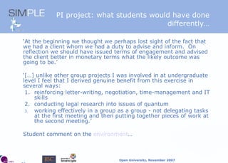 PI project: what students would have done differently… ‘ At the beginning we thought we perhaps lost sight of the fact that we had a client whom we had a duty to advise and inform.  On reflection we should have issued terms of engagement and advised the client better in monetary terms what the likely outcome was going to be.’ ‘ […] unlike other group projects I was involved in at undergraduate level I feel that I derived genuine benefit from this exercise in several ways: 1. reinforcing letter-writing, negotiation, time-management and IT skills 2. conducting legal research into issues of quantum working effectively in a group as a group - not delegating tasks at the first meeting and then putting together pieces of work at the second meeting.’ Student comment on the  environment … 