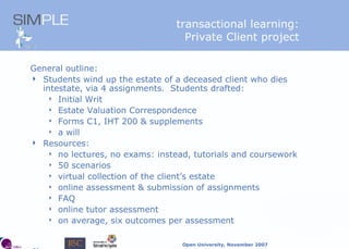 transactional learning: Private Client project General outline: Students wind up the estate of a deceased client who dies intestate, via 4 assignments.  Students drafted: Initial Writ Estate Valuation Correspondence Forms C1, IHT 200 & supplements a will Resources: no lectures, no exams: instead, tutorials and coursework 50 scenarios virtual collection of the client’s estate online assessment & submission of assignments FAQ online tutor assessment on average, six outcomes per assessment 