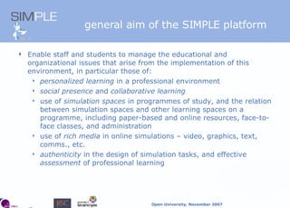 general aim of the SIMPLE platform Enable staff and students to manage the educational and organizational issues that arise from the implementation of this environment, in particular those of: personalized learning  in a professional environment social presence  and  collaborative learning use of  simulation spaces  in programmes of study, and the relation between simulation spaces and other learning spaces on a programme, including paper-based and online resources, face-to-face classes, and administration use of  rich media  in online simulations – video, graphics, text, comms., etc. authenticity  in the design of simulation tasks, and effective  assessment  of professional learning 