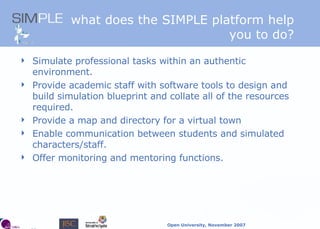 what does the SIMPLE platform   help you to do? Simulate professional tasks within an authentic environment. Provide academic staff with software tools to design and build simulation blueprint and collate all of the resources required.  Provide a map and directory for a virtual town  Enable communication between students and simulated characters/staff. Offer monitoring and mentoring functions. 