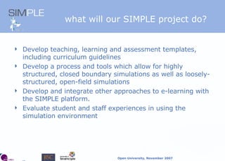 what will our SIMPLE project   do? Develop teaching, learning and assessment templates, including curriculum guidelines Develop a process and tools which allow for highly structured, closed boundary simulations as well as loosely-structured, open-field simulations Develop and integrate other approaches to e-learning with the SIMPLE platform. Evaluate student and staff experiences in using the simulation environment 