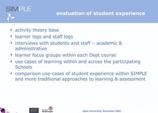 evaluation of student experience activity theory base learner logs and staff logs interviews with students and staff – academic & administrative learner focus groups within each Dept course use cases of learning within and across the participating Schools comparison use-cases of student experience within SIMPLE and more traditional approaches to learning & assessment 