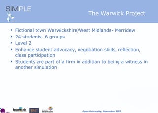 The Warwick Project Fictional town Warwickshire/West Midlands- Merridew 24 students- 6 groups Level 2 Enhance student advocacy, negotiation skills, reflection, class participation Students are part of a firm in addition to being a witness in another simulation 