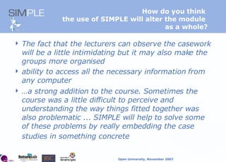 How do you think  the use of SIMPLE will alter the module  as a whole? The fact that the lecturers can observe the casework will be a little intimidating but it may also make the groups more organised  ability to access all the necessary information from any computer   … a strong addition to the course. Sometimes the course was a little difficult to perceive and understanding the way things fitted together was also problematic ... SIMPLE will help to solve some of these problems by really embedding the case studies in something concrete   