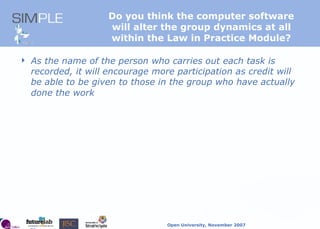 Do you think the computer software  will alter the group dynamics at all  within the Law in Practice Module?  As the name of the person who carries out each task is recorded, it will encourage more participation as credit will be able to be given to those in the group who have actually done the work   