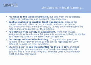 simulations in legal learning… Are  close to the world of practice , but safe from the (possible) realities of malpractice and negligent representation.  Enable students to practise legal transactions , discuss the transactions with other tutors, students, and use a variety of instruments or tools, online or textual, to help them understand the nature and consequences of their actions Facilitate a wide variety of assessment , from high-stakes assignments with automatic fail points, to coursework that can double as a learning zone and an assessment assignment Encourage collaborative learning .  The guilds and groups of hunters in multi-player online games can be replicated for very different purposes in legal education. Students begin to  see the potential for the C in ICT ; and that technology is not merely a matter of word-processed essays & quizzes, but a  form of learning that changes quite fundamentally what and how they learn . 