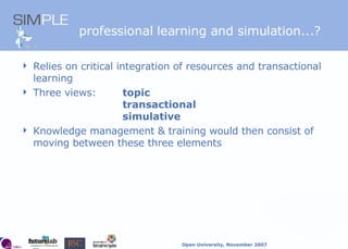 professional learning and simulation...? Relies on critical integration of resources and transactional learning Three views:  topic transactional simulative  Knowledge management & training would then consist of moving between these three elements 
