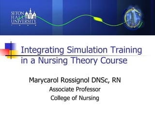 Integrating Simulation Training in a Nursing Theory Course  Marycarol Rossignol DNSc, RN Associate Professor College of Nursing 