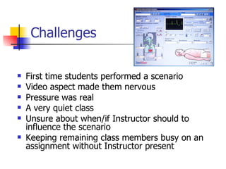 Challenges First time students performed a scenario Video aspect made them nervous Pressure was real A very quiet class Unsure about when/if Instructor should to influence the scenario Keeping remaining class members busy on an assignment without Instructor present 
