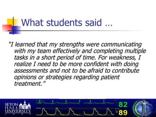 What students said … “ I learned that my strengths were communicating with my team effectively and completing multiple tasks in a short period of time. For weakness, I realize I need to be more confident with doing assessments and not to be afraid to contribute opinions or strategies regarding patient treatment.”  