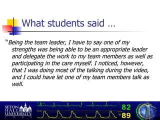 What students said … “ Being the team leader, I have to say one of my strengths was being able to be an appropriate leader and delegate the work to my team members as well as participating in the care myself. I noticed, however, that I was doing most of the talking during the video, and I could have let one of my team members talk as well.  