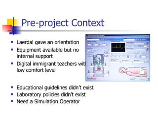 Pre-project Context Laerdal gave an orientation Equipment available but no internal support Digital immigrant teachers with low comfort level Educational guidelines didn’t exist Laboratory policies didn’t exist Need a Simulation Operator 
