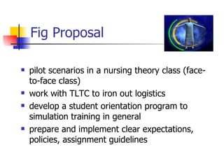 Fig Proposal pilot scenarios in a nursing theory class (face-to-face class) work with TLTC to iron out logistics develop a student orientation program to simulation training in general prepare and implement clear expectations, policies, assignment guidelines  