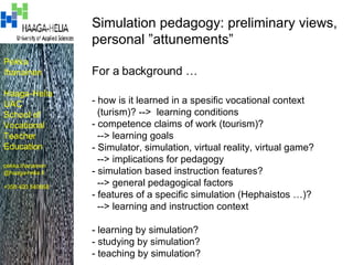 Pekka Ihanainen Haaga-Helia UAC School of Vocational Teacher Education pekka.ihanainen @haaga-helia.fi +358 400 540868 Simulation pedagogy: preliminary views,  personal ”attunements” For a background … - how is it learned in a spesific vocational context (turism)? -->  learning conditions - competence claims of work (tourism)? --> learning goals - Simulator, simulation, virtual reality, virtual game? --> implications for pedagogy - simulation based instruction features? --> general pedagogical factors - features of a specific simulation (Hephaistos …)? --> learning and instruction context - learning by simulation? - studying by simulation? - teaching by simulation? 