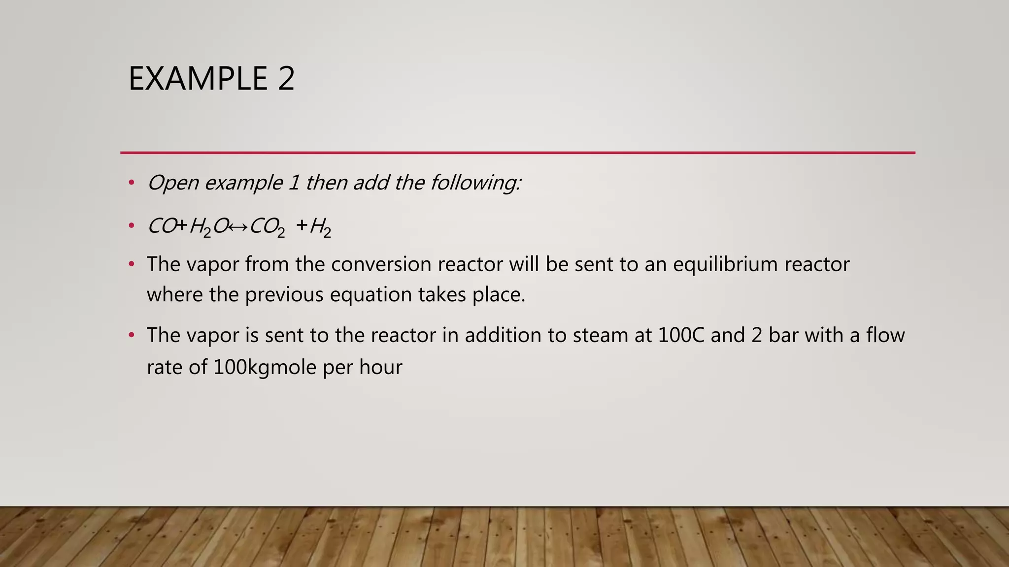 EXAMPLE 2
• Open example 1 then add the following:
• CO+H2O↔CO2 +H2
• The vapor from the conversion reactor will be sent to an equilibrium reactor
where the previous equation takes place.
• The vapor is sent to the reactor in addition to steam at 100C and 2 bar with a flow
rate of 100kgmole per hour