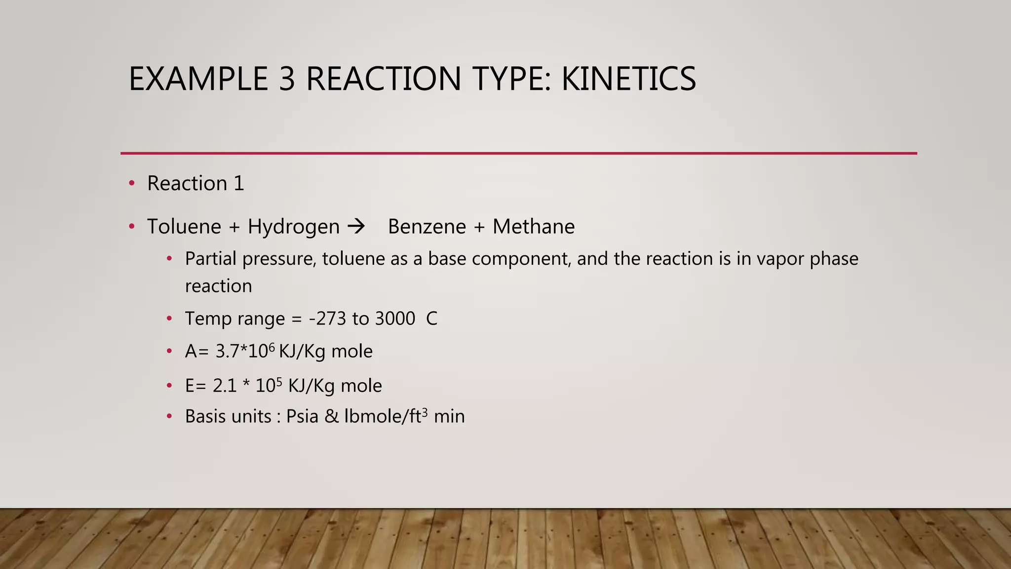 EXAMPLE 3 REACTION TYPE: KINETICS
• Reaction 1
• Toluene + Hydrogen Benzene + Methane
• Partial pressure, toluene as a base component, and the reaction is in vapor phase
reaction
• Temp range = -273 to 3000 C
• A= 3.7*106 KJ/Kg mole
• E= 2.1 * 105 KJ/Kg mole
• Basis units : Psia & lbmole/ft3 min