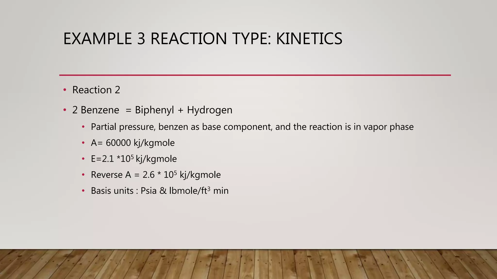 EXAMPLE 3 REACTION TYPE: KINETICS
• Reaction 2
• 2 Benzene = Biphenyl + Hydrogen
• Partial pressure, benzen as base component, and the reaction is in vapor phase
• A= 60000 kj/kgmole
• E=2.1 *105 kj/kgmole
• Reverse A = 2.6 * 105 kj/kgmole
• Basis units : Psia & lbmole/ft3 min