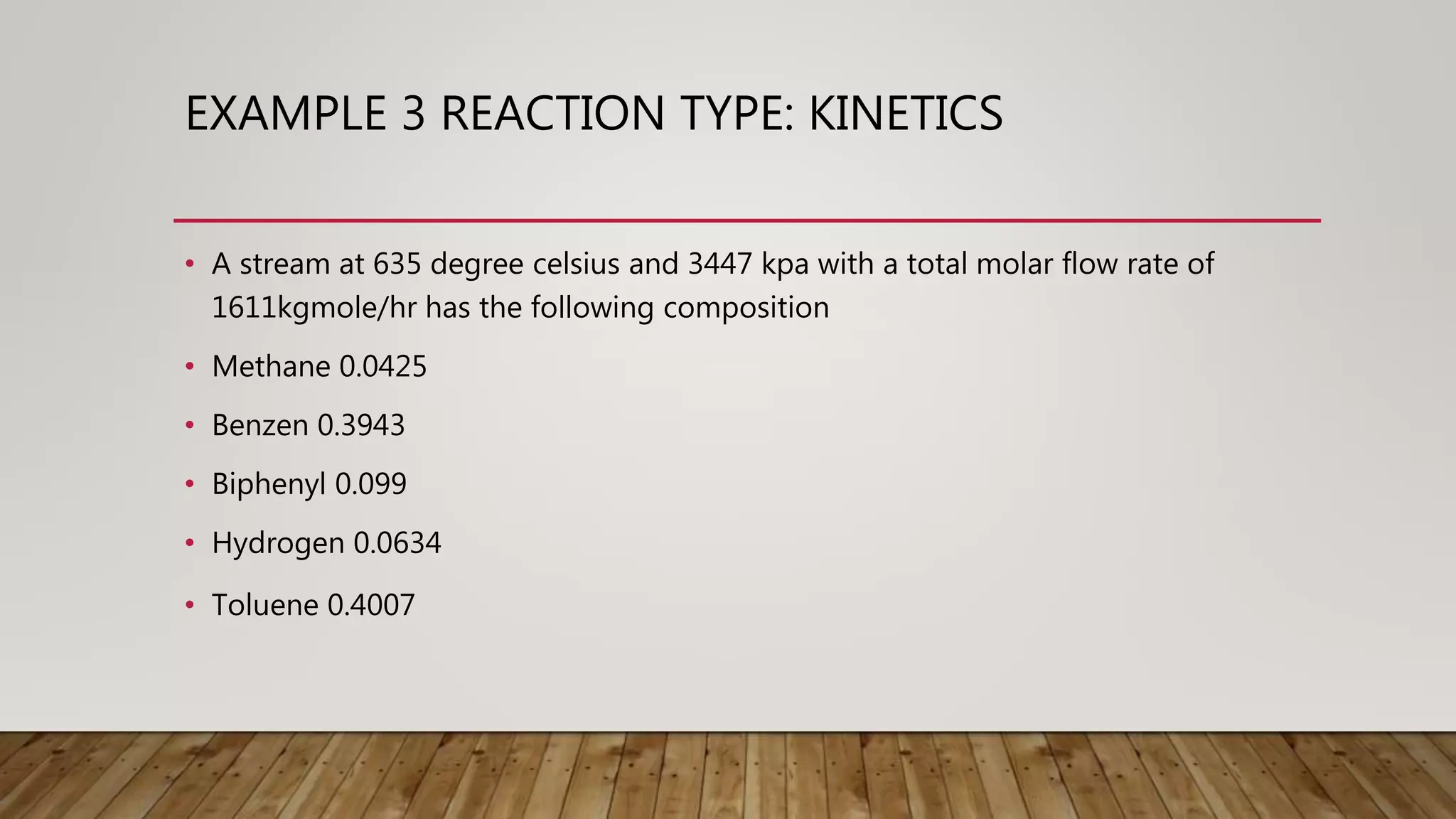 EXAMPLE 3 REACTION TYPE: KINETICS
• A stream at 635 degree celsius and 3447 kpa with a total molar flow rate of
1611kgmole/hr has the following composition
• Methane 0.0425
• Benzen 0.3943
• Biphenyl 0.099
• Hydrogen 0.0634
• Toluene 0.4007