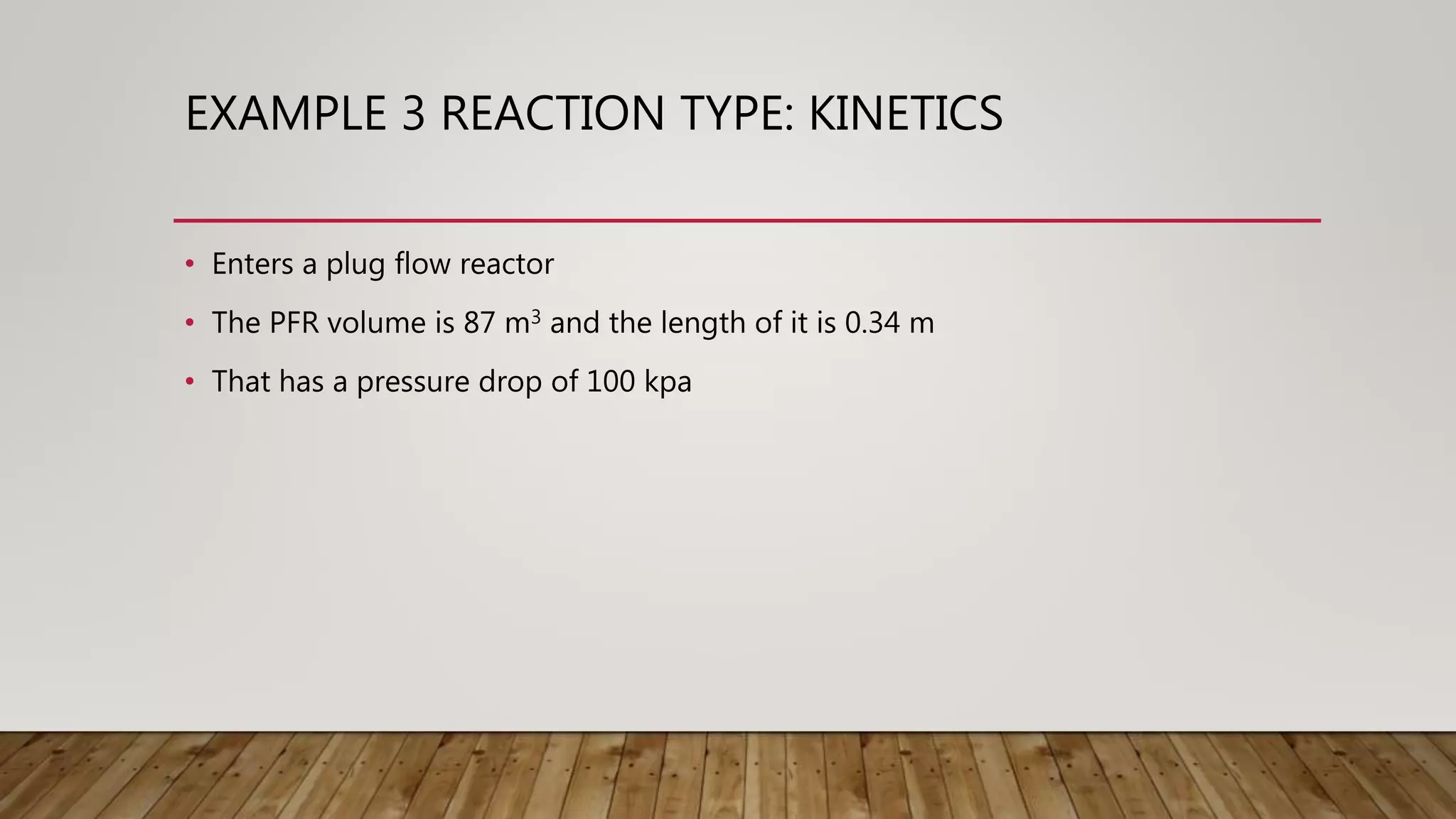 EXAMPLE 3 REACTION TYPE: KINETICS
• Enters a plug flow reactor
• The PFR volume is 87 m3 and the length of it is 0.34 m
• That has a pressure drop of 100 kpa