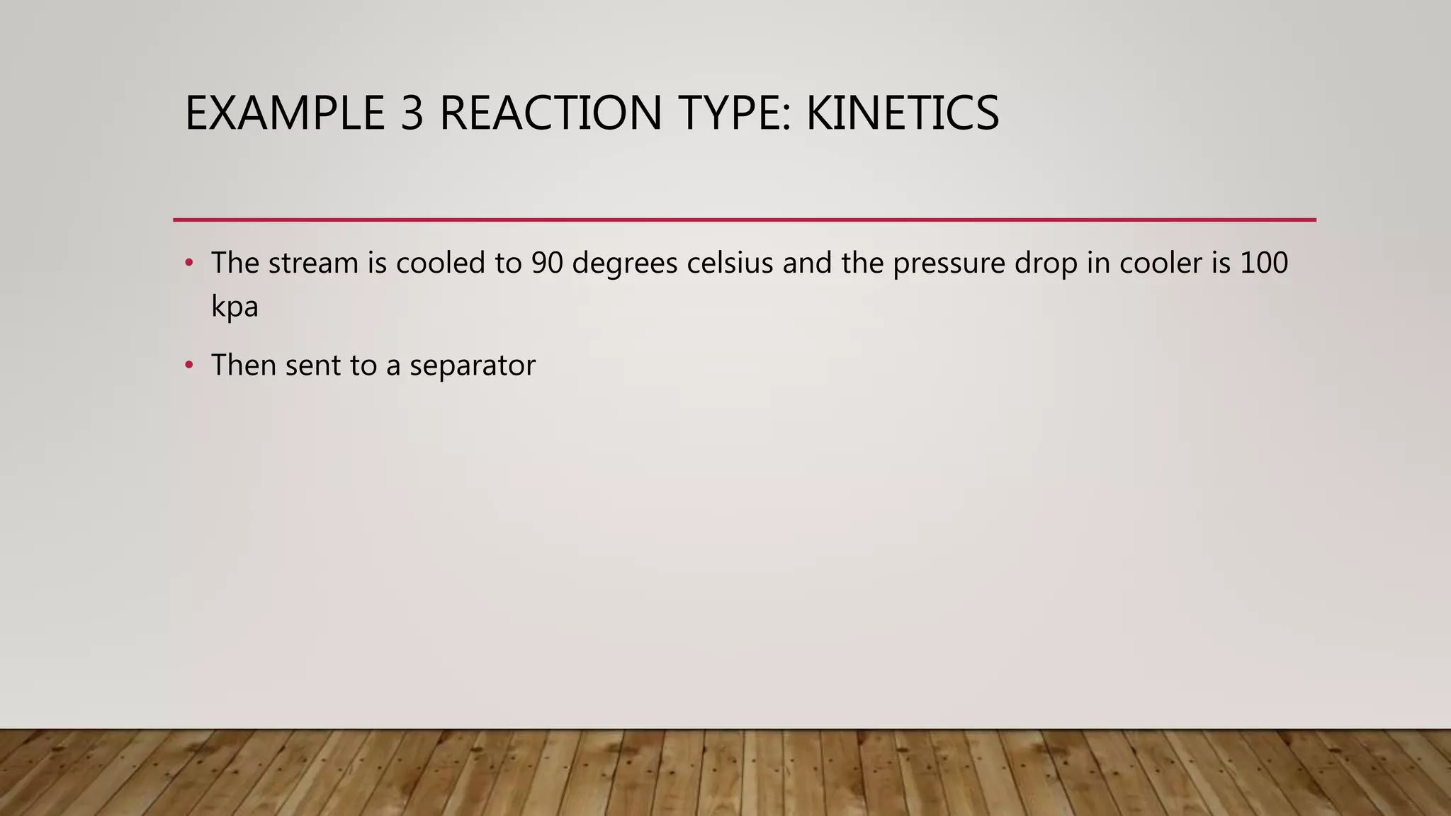EXAMPLE 3 REACTION TYPE: KINETICS
• The stream is cooled to 90 degrees celsius and the pressure drop in cooler is 100
kpa
• Then sent to a separator