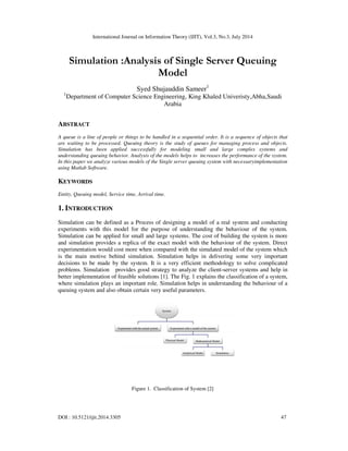 International Journal on Information Theory (IJIT), Vol.3, No.3, July 2014
DOI : 10.5121/ijit.2014.3305 47
Simulation :Analysis of Single Server Queuing
Model
Syed Shujauddin Sameer1
1
Department of Computer Science Engineering, King Khaled Univeristy,Abha,Saudi
Arabia
ABSTRACT
A queue is a line of people or things to be handled in a sequential order. It is a sequence of objects that
are waiting to be processed. Queuing theory is the study of queues for managing process and objects.
Simulation has been applied successfully for modeling small and large complex systems and
understanding queuing behavior. Analysis of the models helps to increases the performance of the system.
In this paper we analyze various models of the Single server queuing system with necessaryimplementation
using Matlab Software.
KEYWORDS
Entity, Queuing model, Service time, Arrival time.
1. INTRODUCTION
Simulation can be defined as a Process of designing a model of a real system and conducting
experiments with this model for the purpose of understanding the behaviour of the system.
Simulation can be applied for small and large systems. The cost of building the system is more
and simulation provides a replica of the exact model with the behaviour of the system. Direct
experimentation would cost more when compared with the simulated model of the system which
is the main motive behind simulation. Simulation helps in delivering some very important
decisions to be made by the system. It is a very efficient methodology to solve complicated
problems. Simulation provides good strategy to analyze the client-server systems and help in
better implementation of feasible solutions [1]. The Fig. 1 explains the classification of a system,
where simulation plays an important role. Simulation helps in understanding the behaviour of a
queuing system and also obtain certain very useful parameters.
Figure 1. Classification of System [2]
 
