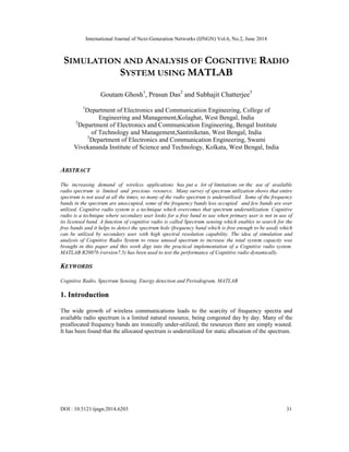 International Journal of Next-Generation Networks (IJNGN) Vol.6, No.2, June 2014
DOI : 10.5121/ijngn.2014.6203 31
SIMULATION AND ANALYSIS OF COGNITIVE RADIO
SYSTEM USING MATLAB
Goutam Ghosh1
, Prasun Das2
and Subhajit Chatterjee3
1
Department of Electronics and Communication Engineering, College of
Engineering and Management,Kolaghat, West Bengal, India
2
Department of Electronics and Communication Engineering, Bengal Institute
of Technology and Management,Santiniketan, West Bengal, India
3
Department of Electronics and Communication Engineering, Swami
Vivekananda Institute of Science and Technology, Kolkata, West Bengal, India
ABSTRACT
The increasing demand of wireless applications has put a lot of limitations on the use of available
radio spectrum is limited and precious resource. Many survey of spectrum utilization shows that entire
spectrum is not used at all the times, so many of the radio spectrum is underutilized. Some of the frequency
bands in the spectrum are unoccupied, some of the frequency bands less occupied and few bands are over
utilized. Cognitive radio system is a technique which overcomes that spectrum underutilization. Cognitive
radio is a technique where secondary user looks for a free band to use when primary user is not in use of
its licensed band. A function of cognitive radio is called Spectrum sensing which enables to search for the
free bands and it helps to detect the spectrum hole (frequency band which is free enough to be used) which
can be utilized by secondary user with high spectral resolution capability. The idea of simulation and
analysis of Cognitive Radio System to reuse unused spectrum to increase the total system capacity was
brought in this paper and this work digs into the practical implementation of a Cognitive radio system.
MATLAB R2007b (version7.5) has been used to test the performance of Cognitive radio dynamically.
KEYWORDS
Cognitive Radio, Spectrum Sensing, Energy detection and Periodogram, MATLAB
1. Introduction
The wide growth of wireless communications leads to the scarcity of frequency spectra and
available radio spectrum is a limited natural resource, being congested day by day. Many of the
preallocated frequency bands are ironically under-utilized, the resources there are simply wasted.
It has been found that the allocated spectrum is underutilized for static allocation of the spectrum.
 