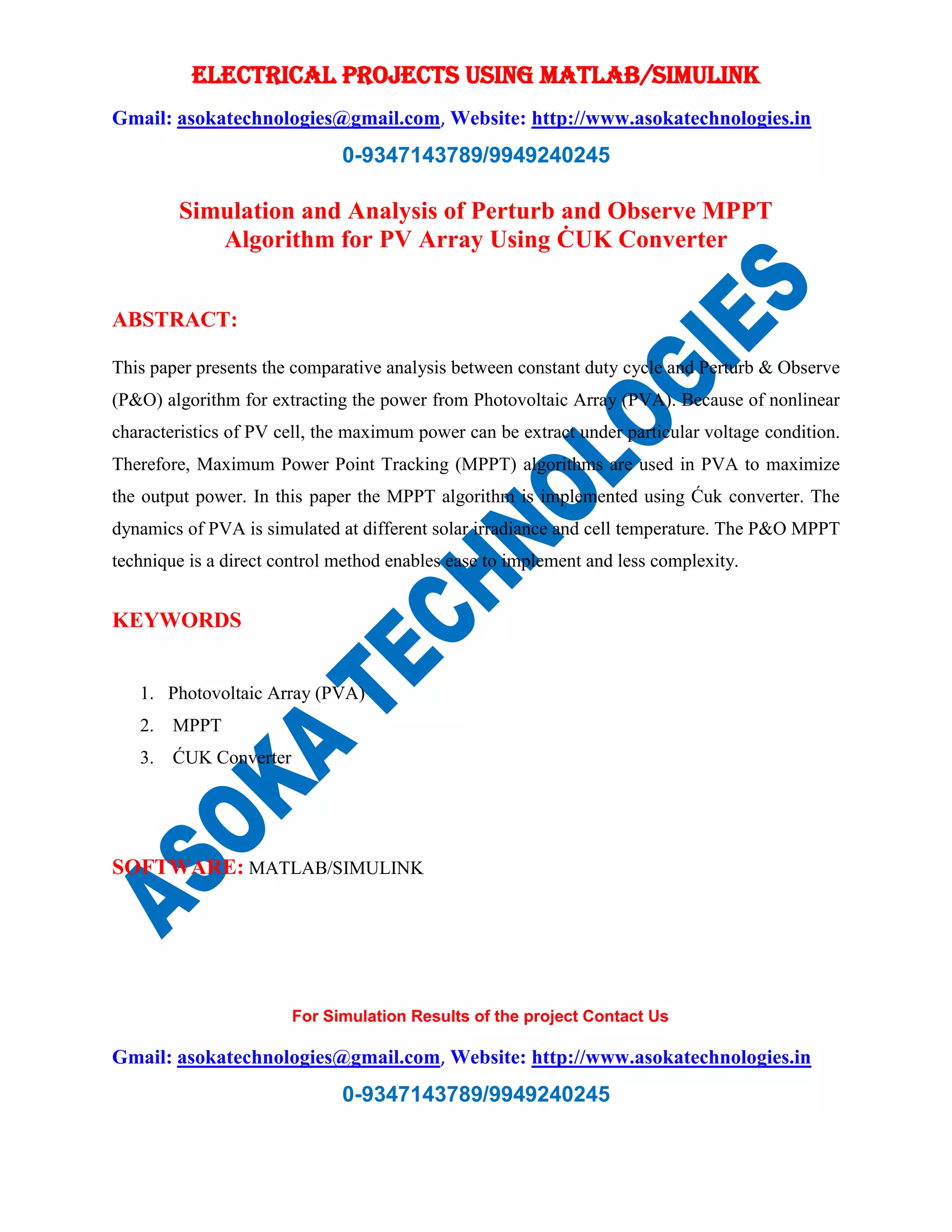 ELECTRICAL PROJECTS USING MATLAB/SIMULINK Gmail: asokatechnologies@gmail.com, Website: http://www.asokatechnologies.in 0-9347143789/9949240245 For Simulation Results of the project Contact Us Gmail: asokatechnologies@gmail.com, Website: http://www.asokatechnologies.in 0-9347143789/9949240245 Simulation and Analysis of Perturb and Observe MPPT Algorithm for PV Array Using ĊUK Converter ABSTRACT: This paper presents the comparative analysis between constant duty cycle and Perturb & Observe (P&O) algorithm for extracting the power from Photovoltaic Array (PVA). Because of nonlinear characteristics of PV cell, the maximum power can be extract under particular voltage condition. Therefore, Maximum Power Point Tracking (MPPT) algorithms are used in PVA to maximize the output power. In this paper the MPPT algorithm is implemented using Ćuk converter. The dynamics of PVA is simulated at different solar irradiance and cell temperature. The P&O MPPT technique is a direct control method enables ease to implement and less complexity. KEYWORDS 1. Photovoltaic Array (PVA) 2. MPPT 3. ĆUK Converter SOFTWARE: MATLAB/SIMULINK 
