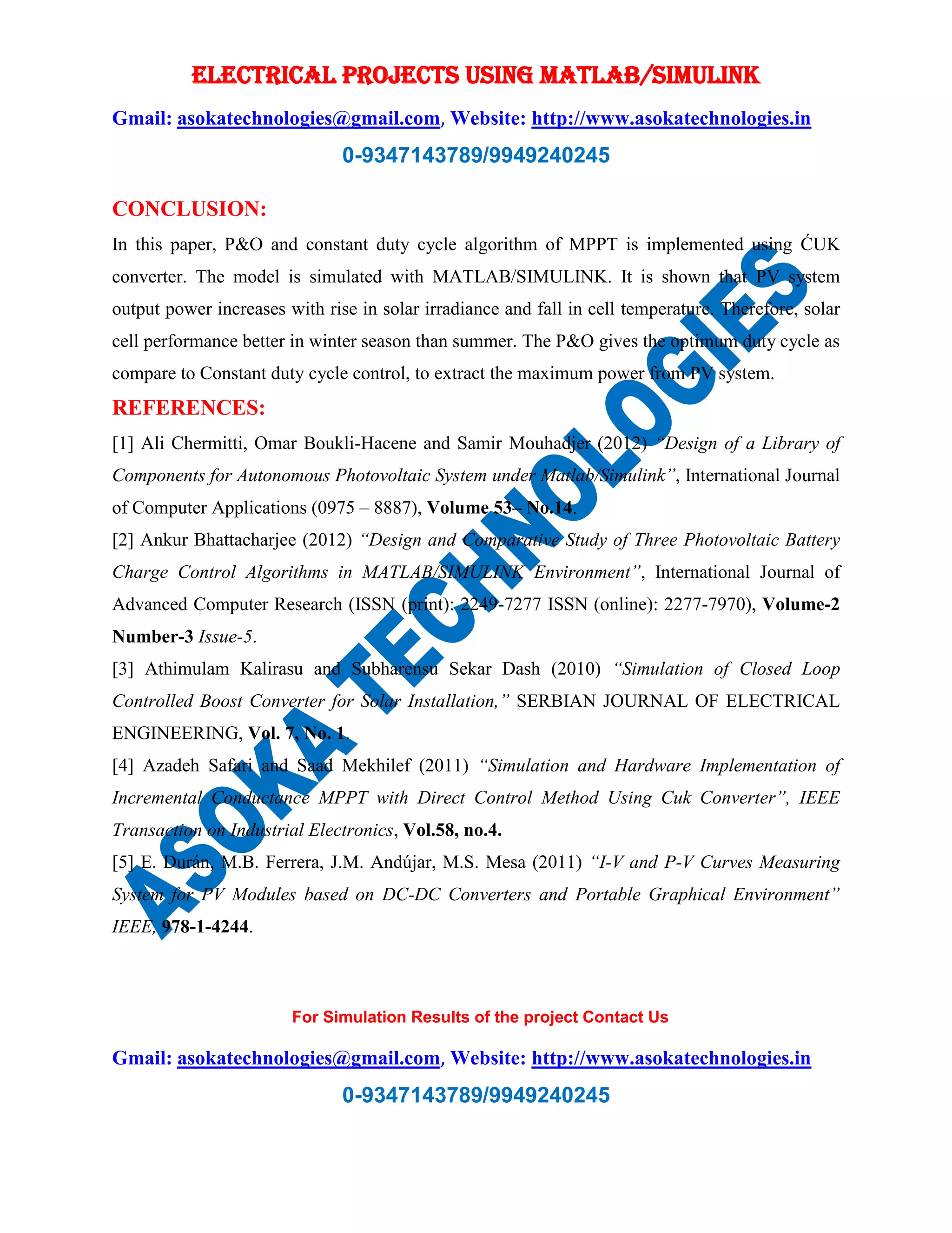 ELECTRICAL PROJECTS USING MATLAB/SIMULINK Gmail: asokatechnologies@gmail.com, Website: http://www.asokatechnologies.in 0-9347143789/9949240245 For Simulation Results of the project Contact Us Gmail: asokatechnologies@gmail.com, Website: http://www.asokatechnologies.in 0-9347143789/9949240245 CONCLUSION: In this paper, P&O and constant duty cycle algorithm of MPPT is implemented using ĆUK converter. The model is simulated with MATLAB/SIMULINK. It is shown that PV system output power increases with rise in solar irradiance and fall in cell temperature. Therefore, solar cell performance better in winter season than summer. The P&O gives the optimum duty cycle as compare to Constant duty cycle control, to extract the maximum power from PV system. REFERENCES: [1] Ali Chermitti, Omar Boukli-Hacene and Samir Mouhadjer (2012) “Design of a Library of Components for Autonomous Photovoltaic System under Matlab/Simulink”, International Journal of Computer Applications (0975 – 8887), Volume 53– No.14. [2] Ankur Bhattacharjee (2012) “Design and Comparative Study of Three Photovoltaic Battery Charge Control Algorithms in MATLAB/SIMULINK Environment”, International Journal of Advanced Computer Research (ISSN (print): 2249-7277 ISSN (online): 2277-7970), Volume-2 Number-3 Issue-5. [3] Athimulam Kalirasu and Subharensu Sekar Dash (2010) “Simulation of Closed Loop Controlled Boost Converter for Solar Installation,” SERBIAN JOURNAL OF ELECTRICAL ENGINEERING, Vol. 7, No. 1. [4] Azadeh Safari and Saad Mekhilef (2011) “Simulation and Hardware Implementation of Incremental Conductance MPPT with Direct Control Method Using Cuk Converter”, IEEE Transaction on Industrial Electronics, Vol.58, no.4. [5] E. Durán, M.B. Ferrera, J.M. Andújar, M.S. Mesa (2011) “I-V and P-V Curves Measuring System for PV Modules based on DC-DC Converters and Portable Graphical Environment” IEEE, 978-1-4244. 
