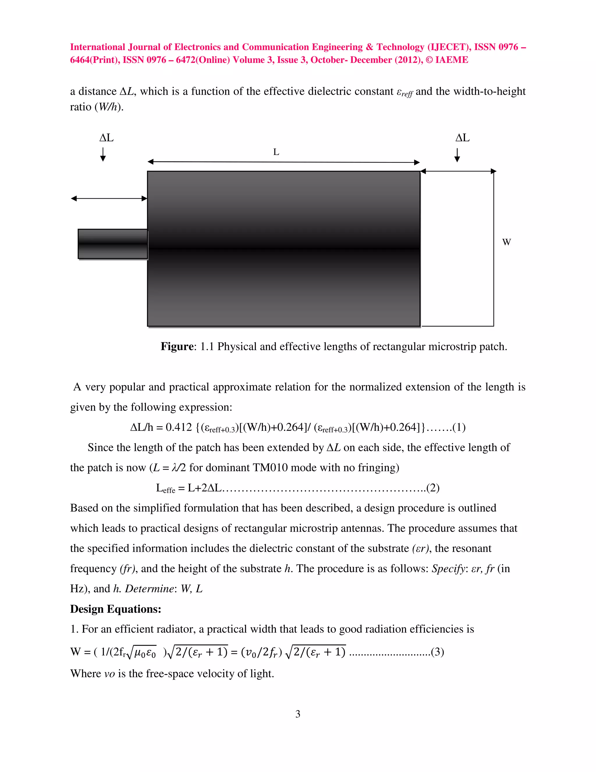 International Journal of Electronics and Communication Engineering & Technology (IJECET), ISSN 0976 –
6464(Print), ISSN 0976 – 6472(Online) Volume 3, Issue 3, October- December (2012), © IAEME


a distance ∆L, which is a function of the effective dielectric constant εreff and the width-to-height
ratio (W/h).

       ∆L                                                                                    ∆L
                                                L




                                                                                                  W




                     Figure: 1.1 Physical and effective lengths of rectangular microstrip patch.


A very popular and practical approximate relation for the normalized extension of the length is
given by the following expression:
              ∆L/h = 0.412 {(εreff+0.3)[(W/h)+0.264]/ (εreff+0.3)[(W/h)+0.264]}…….(1)
    Since the length of the patch has been extended by ∆L on each side, the effective length of
the patch is now (L = λ/2 for dominant TM010 mode with no fringing)
                    Leffe = L+2∆L……………………………………………..(2)
Based on the simplified formulation that has been described, a design procedure is outlined
which leads to practical designs of rectangular microstrip antennas. The procedure assumes that
the specified information includes the dielectric constant of the substrate (εr), the resonant
frequency (fr), and the height of the substrate h. The procedure is as follows: Specify: εr, fr (in
Hz), and h. Determine: W, L
Design Equations:
1. For an efficient radiator, a practical width that leads to good radiation efficiencies is
W = ( 1/(2frඥߤ଴ ߝ଴ 	 )ඥ2/(ߝ௥ + 1) = (‫ݒ‬଴ /2݂௥ )	ඥ2/(ߝ௥ + 1) ............................(3)
Where vo is the free-space velocity of light.


                                                      3
 