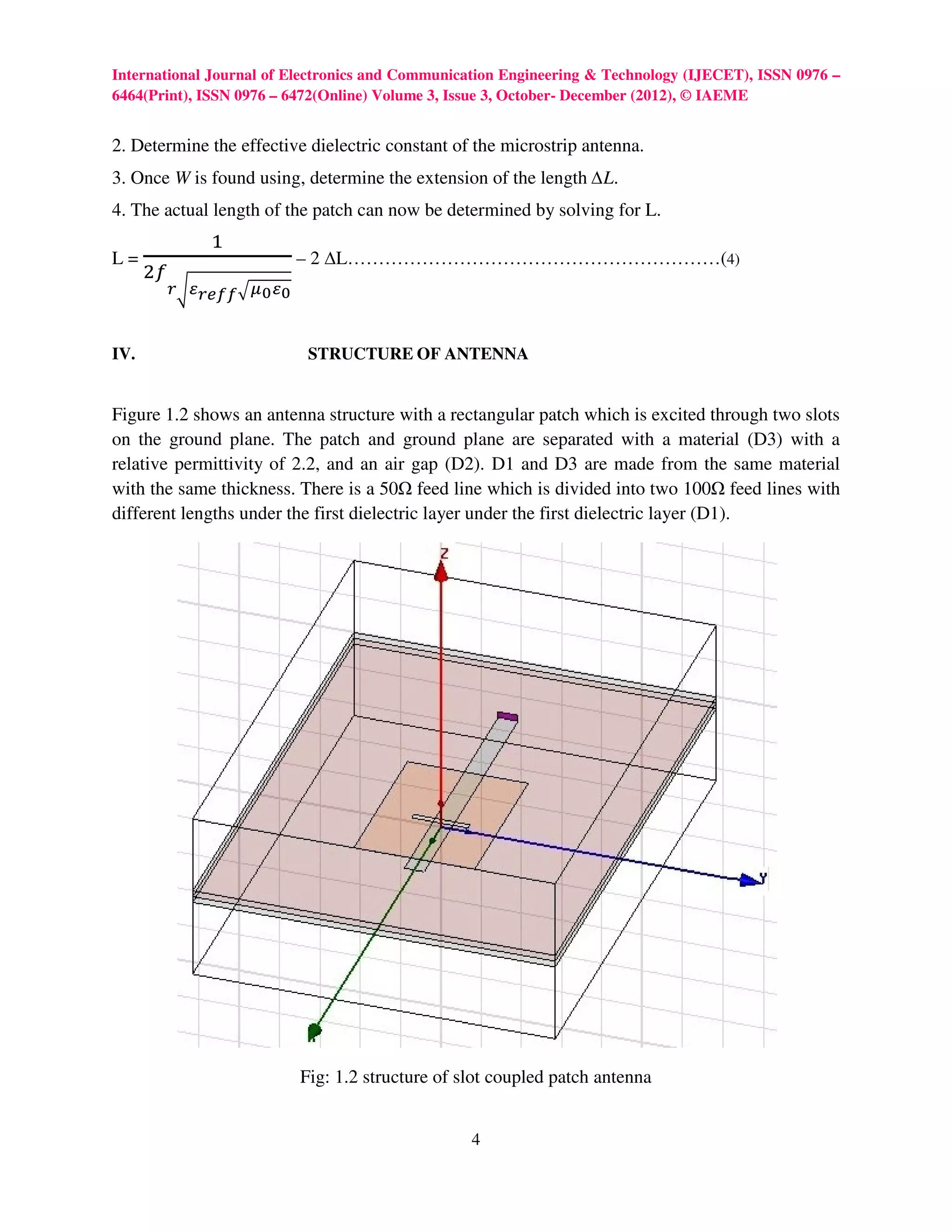 International Journal of Electronics and Communication Engineering & Technology (IJECET), ISSN 0976 –
6464(Print), ISSN 0976 – 6472(Online) Volume 3, Issue 3, October- December (2012), © IAEME


2. Determine the effective dielectric constant of the microstrip antenna.
3. Once W is found using, determine the extension of the length ∆L.
4. The actual length of the patch can now be determined by solving for L.
                ଵ
      ଶ௙
L=                          – 2 ∆L……………………………………………………(4)
           ೝටഄೝ೐೑೑ ඥഋబ ഄబ


IV.                          STRUCTURE OF ANTENNA


Figure 1.2 shows an antenna structure with a rectangular patch which is excited through two slots
on the ground plane. The patch and ground plane are separated with a material (D3) with a
relative permittivity of 2.2, and an air gap (D2). D1 and D3 are made from the same material
with the same thickness. There is a 50 feed line which is divided into two 100 feed lines with
different lengths under the first dielectric layer under the first dielectric layer (D1).




                            Fig: 1.2 structure of slot coupled patch antenna


                                                   4
 