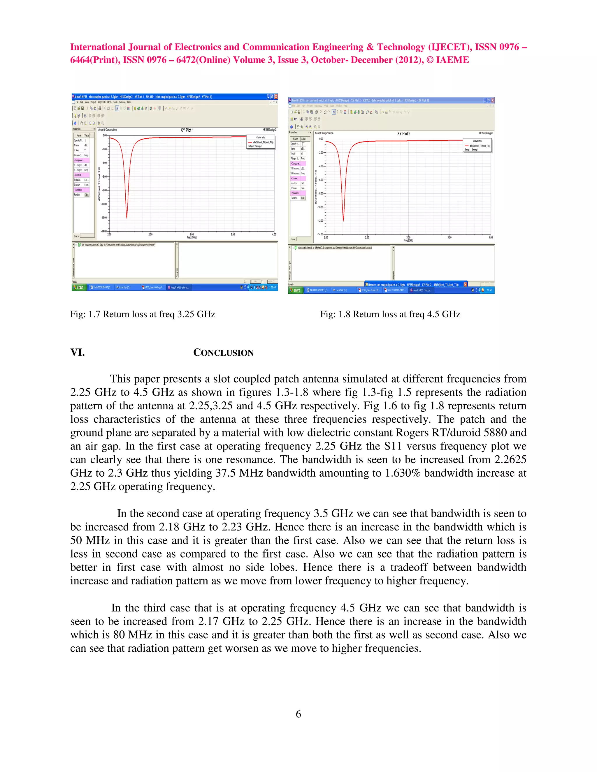 International Journal of Electronics and Communication Engineering & Technology (IJECET), ISSN 0976 –
6464(Print), ISSN 0976 – 6472(Online) Volume 3, Issue 3, October- December (2012), © IAEME




Fig: 1.7 Return loss at freq 3.25 GHz                  Fig: 1.8 Return loss at freq 4.5 GHz


VI.                            CONCLUSION

         This paper presents a slot coupled patch antenna simulated at different frequencies from
2.25 GHz to 4.5 GHz as shown in figures 1.3-1.8 where fig 1.3-fig 1.5 represents the radiation
pattern of the antenna at 2.25,3.25 and 4.5 GHz respectively. Fig 1.6 to fig 1.8 represents return
loss characteristics of the antenna at these three frequencies respectively. The patch and the
ground plane are separated by a material with low dielectric constant Rogers RT/duroid 5880 and
an air gap. In the first case at operating frequency 2.25 GHz the S11 versus frequency plot we
can clearly see that there is one resonance. The bandwidth is seen to be increased from 2.2625
GHz to 2.3 GHz thus yielding 37.5 MHz bandwidth amounting to 1.630% bandwidth increase at
2.25 GHz operating frequency.

          In the second case at operating frequency 3.5 GHz we can see that bandwidth is seen to
be increased from 2.18 GHz to 2.23 GHz. Hence there is an increase in the bandwidth which is
50 MHz in this case and it is greater than the first case. Also we can see that the return loss is
less in second case as compared to the first case. Also we can see that the radiation pattern is
better in first case with almost no side lobes. Hence there is a tradeoff between bandwidth
increase and radiation pattern as we move from lower frequency to higher frequency.

         In the third case that is at operating frequency 4.5 GHz we can see that bandwidth is
seen to be increased from 2.17 GHz to 2.25 GHz. Hence there is an increase in the bandwidth
which is 80 MHz in this case and it is greater than both the first as well as second case. Also we
can see that radiation pattern get worsen as we move to higher frequencies.




                                                 6
 