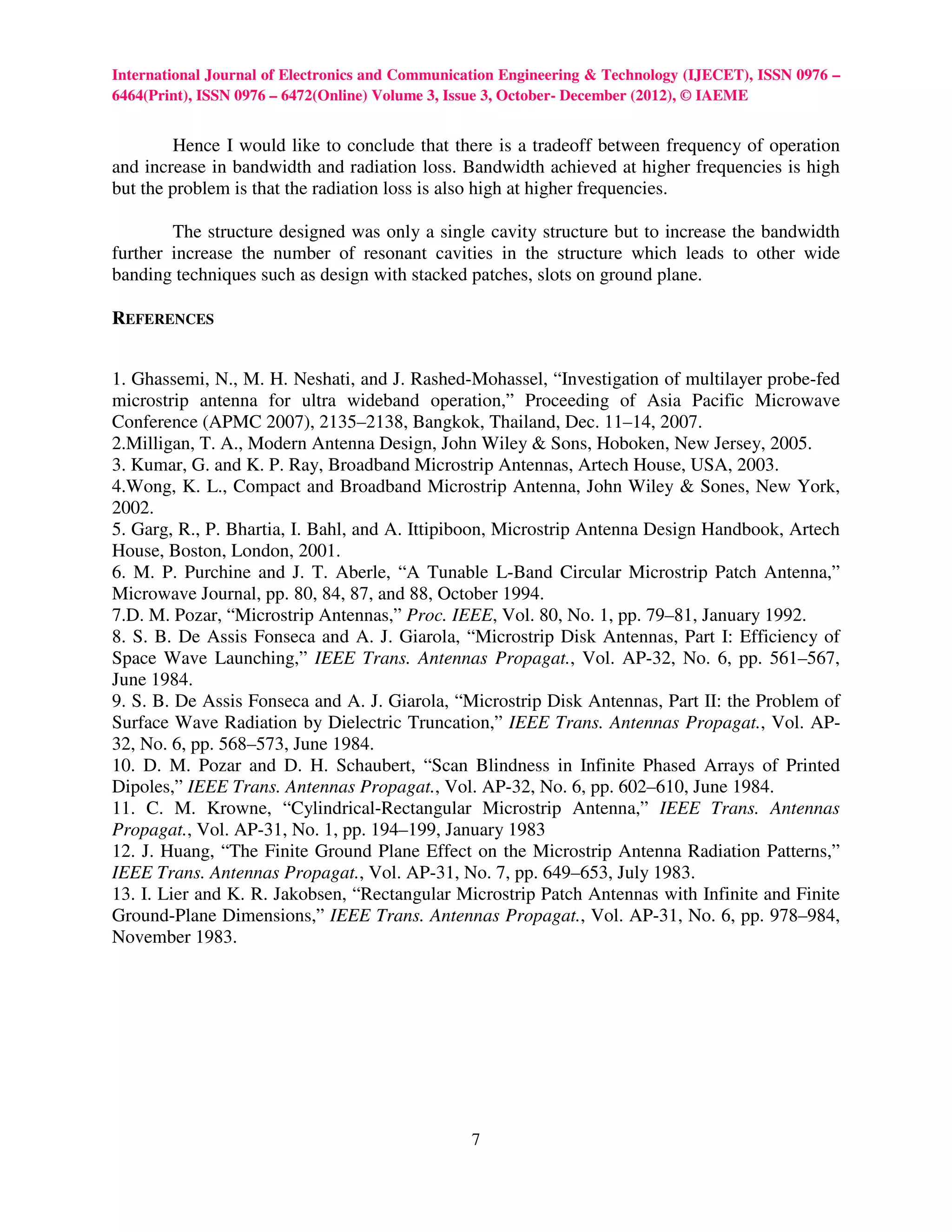 International Journal of Electronics and Communication Engineering & Technology (IJECET), ISSN 0976 –
6464(Print), ISSN 0976 – 6472(Online) Volume 3, Issue 3, October- December (2012), © IAEME


        Hence I would like to conclude that there is a tradeoff between frequency of operation
and increase in bandwidth and radiation loss. Bandwidth achieved at higher frequencies is high
but the problem is that the radiation loss is also high at higher frequencies.

        The structure designed was only a single cavity structure but to increase the bandwidth
further increase the number of resonant cavities in the structure which leads to other wide
banding techniques such as design with stacked patches, slots on ground plane.

REFERENCES


1. Ghassemi, N., M. H. Neshati, and J. Rashed-Mohassel, “Investigation of multilayer probe-fed
microstrip antenna for ultra wideband operation,” Proceeding of Asia Pacific Microwave
Conference (APMC 2007), 2135–2138, Bangkok, Thailand, Dec. 11–14, 2007.
2.Milligan, T. A., Modern Antenna Design, John Wiley & Sons, Hoboken, New Jersey, 2005.
3. Kumar, G. and K. P. Ray, Broadband Microstrip Antennas, Artech House, USA, 2003.
4.Wong, K. L., Compact and Broadband Microstrip Antenna, John Wiley & Sones, New York,
2002.
5. Garg, R., P. Bhartia, I. Bahl, and A. Ittipiboon, Microstrip Antenna Design Handbook, Artech
House, Boston, London, 2001.
6. M. P. Purchine and J. T. Aberle, “A Tunable L-Band Circular Microstrip Patch Antenna,”
Microwave Journal, pp. 80, 84, 87, and 88, October 1994.
7.D. M. Pozar, “Microstrip Antennas,” Proc. IEEE, Vol. 80, No. 1, pp. 79–81, January 1992.
8. S. B. De Assis Fonseca and A. J. Giarola, “Microstrip Disk Antennas, Part I: Efficiency of
Space Wave Launching,” IEEE Trans. Antennas Propagat., Vol. AP-32, No. 6, pp. 561–567,
June 1984.
9. S. B. De Assis Fonseca and A. J. Giarola, “Microstrip Disk Antennas, Part II: the Problem of
Surface Wave Radiation by Dielectric Truncation,” IEEE Trans. Antennas Propagat., Vol. AP-
32, No. 6, pp. 568–573, June 1984.
10. D. M. Pozar and D. H. Schaubert, “Scan Blindness in Infinite Phased Arrays of Printed
Dipoles,” IEEE Trans. Antennas Propagat., Vol. AP-32, No. 6, pp. 602–610, June 1984.
11. C. M. Krowne, “Cylindrical-Rectangular Microstrip Antenna,” IEEE Trans. Antennas
Propagat., Vol. AP-31, No. 1, pp. 194–199, January 1983
12. J. Huang, “The Finite Ground Plane Effect on the Microstrip Antenna Radiation Patterns,”
IEEE Trans. Antennas Propagat., Vol. AP-31, No. 7, pp. 649–653, July 1983.
13. I. Lier and K. R. Jakobsen, “Rectangular Microstrip Patch Antennas with Infinite and Finite
Ground-Plane Dimensions,” IEEE Trans. Antennas Propagat., Vol. AP-31, No. 6, pp. 978–984,
November 1983.




                                                 7
 