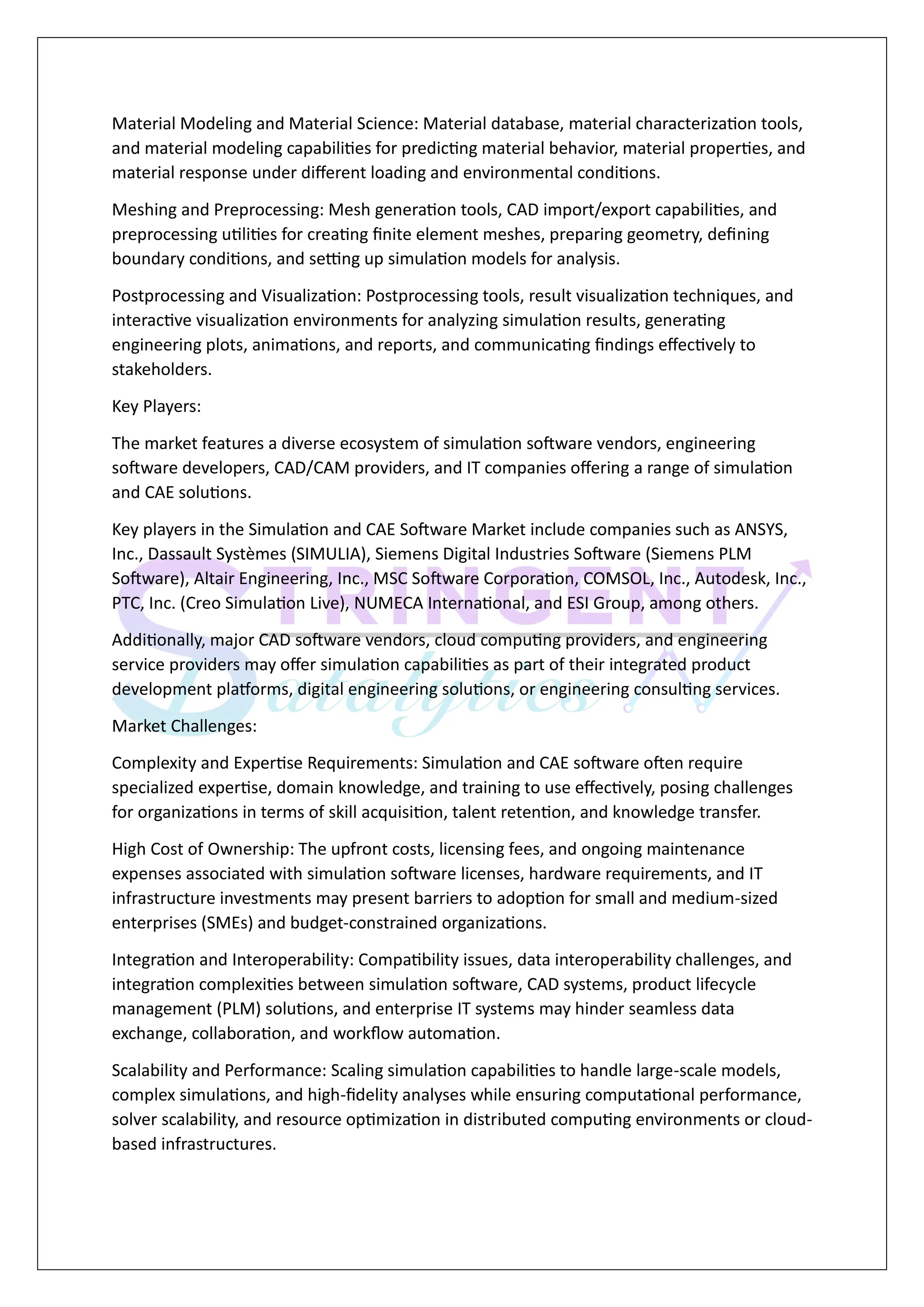 Material Modeling and Material Science: Material database, material characterization tools,
and material modeling capabilities for predicting material behavior, material properties, and
material response under different loading and environmental conditions.
Meshing and Preprocessing: Mesh generation tools, CAD import/export capabilities, and
preprocessing utilities for creating finite element meshes, preparing geometry, defining
boundary conditions, and setting up simulation models for analysis.
Postprocessing and Visualization: Postprocessing tools, result visualization techniques, and
interactive visualization environments for analyzing simulation results, generating
engineering plots, animations, and reports, and communicating findings effectively to
stakeholders.
Key Players:
The market features a diverse ecosystem of simulation software vendors, engineering
software developers, CAD/CAM providers, and IT companies offering a range of simulation
and CAE solutions.
Key players in the Simulation and CAE Software Market include companies such as ANSYS,
Inc., Dassault Systèmes (SIMULIA), Siemens Digital Industries Software (Siemens PLM
Software), Altair Engineering, Inc., MSC Software Corporation, COMSOL, Inc., Autodesk, Inc.,
PTC, Inc. (Creo Simulation Live), NUMECA International, and ESI Group, among others.
Additionally, major CAD software vendors, cloud computing providers, and engineering
service providers may offer simulation capabilities as part of their integrated product
development platforms, digital engineering solutions, or engineering consulting services.
Market Challenges:
Complexity and Expertise Requirements: Simulation and CAE software often require
specialized expertise, domain knowledge, and training to use effectively, posing challenges
for organizations in terms of skill acquisition, talent retention, and knowledge transfer.
High Cost of Ownership: The upfront costs, licensing fees, and ongoing maintenance
expenses associated with simulation software licenses, hardware requirements, and IT
infrastructure investments may present barriers to adoption for small and medium-sized
enterprises (SMEs) and budget-constrained organizations.
Integration and Interoperability: Compatibility issues, data interoperability challenges, and
integration complexities between simulation software, CAD systems, product lifecycle
management (PLM) solutions, and enterprise IT systems may hinder seamless data
exchange, collaboration, and workflow automation.
Scalability and Performance: Scaling simulation capabilities to handle large-scale models,
complex simulations, and high-fidelity analyses while ensuring computational performance,
solver scalability, and resource optimization in distributed computing environments or cloud-
based infrastructures.
 