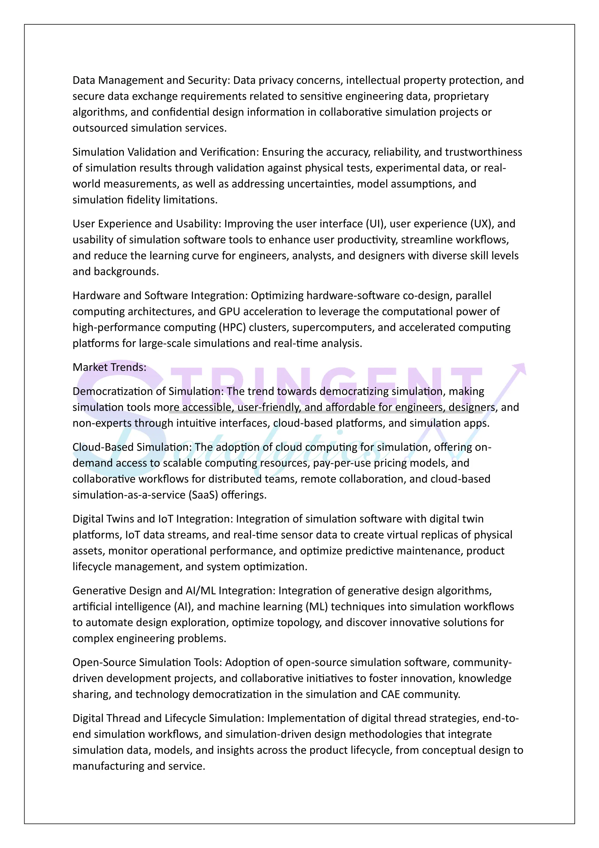 Data Management and Security: Data privacy concerns, intellectual property protection, and
secure data exchange requirements related to sensitive engineering data, proprietary
algorithms, and confidential design information in collaborative simulation projects or
outsourced simulation services.
Simulation Validation and Verification: Ensuring the accuracy, reliability, and trustworthiness
of simulation results through validation against physical tests, experimental data, or real-
world measurements, as well as addressing uncertainties, model assumptions, and
simulation fidelity limitations.
User Experience and Usability: Improving the user interface (UI), user experience (UX), and
usability of simulation software tools to enhance user productivity, streamline workflows,
and reduce the learning curve for engineers, analysts, and designers with diverse skill levels
and backgrounds.
Hardware and Software Integration: Optimizing hardware-software co-design, parallel
computing architectures, and GPU acceleration to leverage the computational power of
high-performance computing (HPC) clusters, supercomputers, and accelerated computing
platforms for large-scale simulations and real-time analysis.
Market Trends:
Democratization of Simulation: The trend towards democratizing simulation, making
simulation tools more accessible, user-friendly, and affordable for engineers, designers, and
non-experts through intuitive interfaces, cloud-based platforms, and simulation apps.
Cloud-Based Simulation: The adoption of cloud computing for simulation, offering on-
demand access to scalable computing resources, pay-per-use pricing models, and
collaborative workflows for distributed teams, remote collaboration, and cloud-based
simulation-as-a-service (SaaS) offerings.
Digital Twins and IoT Integration: Integration of simulation software with digital twin
platforms, IoT data streams, and real-time sensor data to create virtual replicas of physical
assets, monitor operational performance, and optimize predictive maintenance, product
lifecycle management, and system optimization.
Generative Design and AI/ML Integration: Integration of generative design algorithms,
artificial intelligence (AI), and machine learning (ML) techniques into simulation workflows
to automate design exploration, optimize topology, and discover innovative solutions for
complex engineering problems.
Open-Source Simulation Tools: Adoption of open-source simulation software, community-
driven development projects, and collaborative initiatives to foster innovation, knowledge
sharing, and technology democratization in the simulation and CAE community.
Digital Thread and Lifecycle Simulation: Implementation of digital thread strategies, end-to-
end simulation workflows, and simulation-driven design methodologies that integrate
simulation data, models, and insights across the product lifecycle, from conceptual design to
manufacturing and service.
 