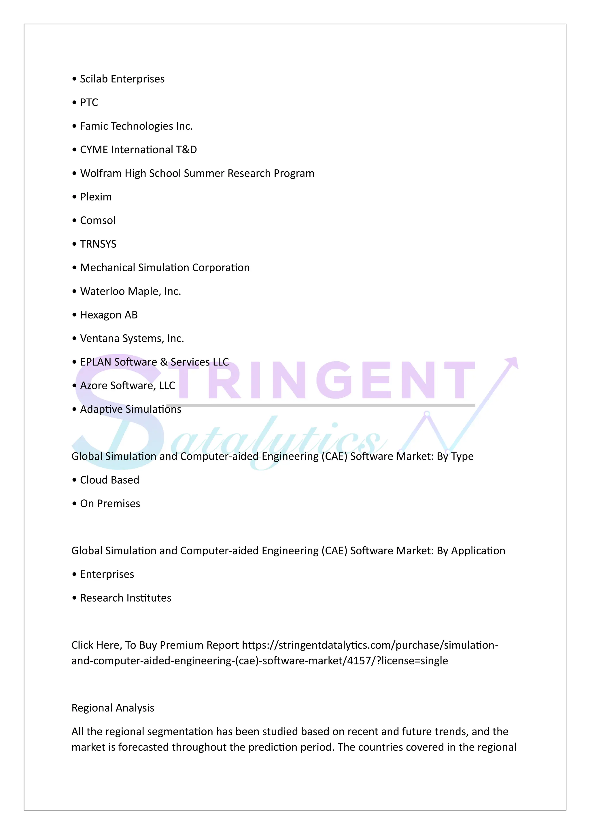 • Scilab Enterprises
• PTC
• Famic Technologies Inc.
• CYME International T&D
• Wolfram High School Summer Research Program
• Plexim
• Comsol
• TRNSYS
• Mechanical Simulation Corporation
• Waterloo Maple, Inc.
• Hexagon AB
• Ventana Systems, Inc.
• EPLAN Software & Services LLC
• Azore Software, LLC
• Adaptive Simulations
Global Simulation and Computer-aided Engineering (CAE) Software Market: By Type
• Cloud Based
• On Premises
Global Simulation and Computer-aided Engineering (CAE) Software Market: By Application
• Enterprises
• Research Institutes
Click Here, To Buy Premium Report https://stringentdatalytics.com/purchase/simulation-
and-computer-aided-engineering-(cae)-software-market/4157/?license=single
Regional Analysis
All the regional segmentation has been studied based on recent and future trends, and the
market is forecasted throughout the prediction period. The countries covered in the regional
 