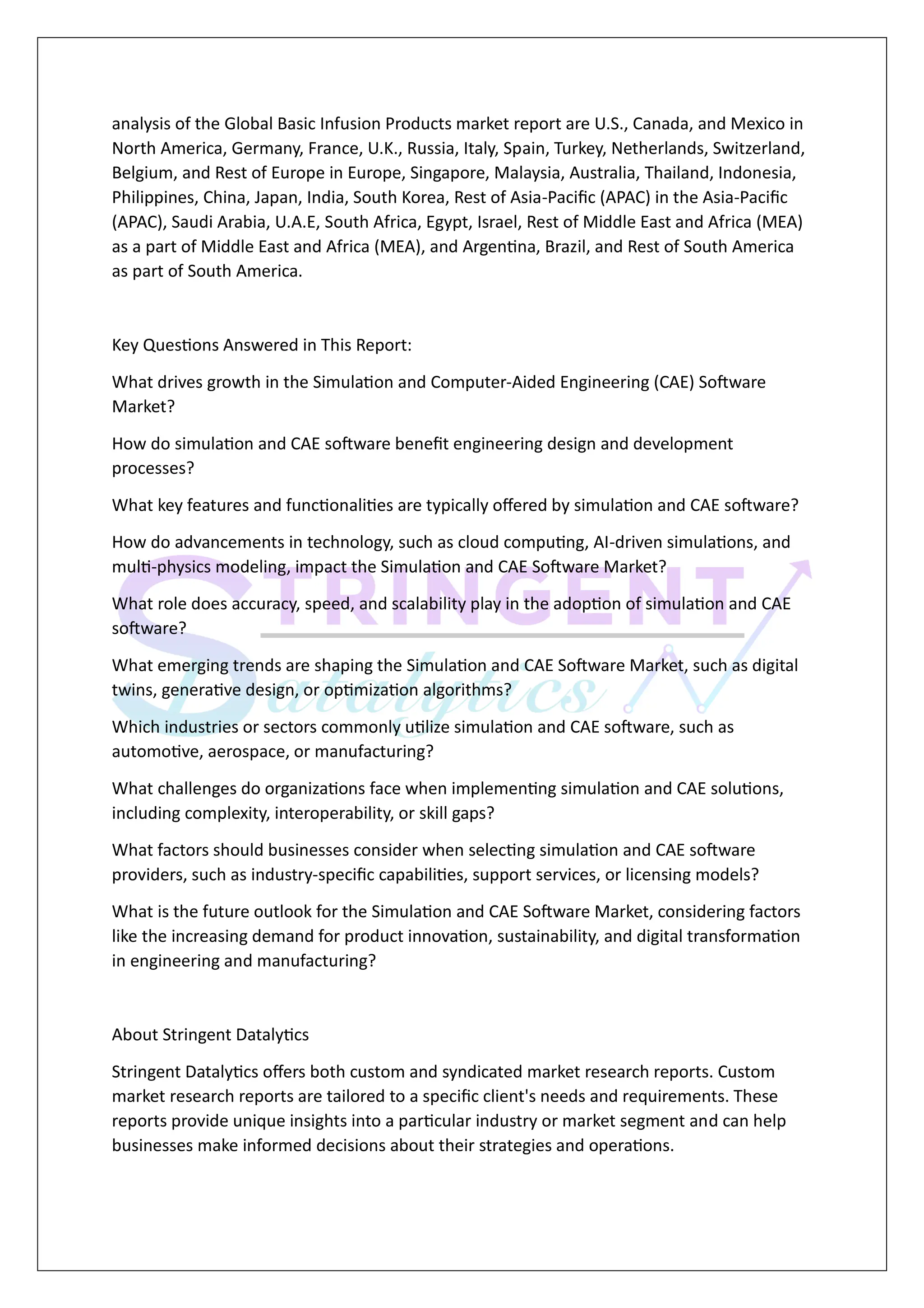 analysis of the Global Basic Infusion Products market report are U.S., Canada, and Mexico in
North America, Germany, France, U.K., Russia, Italy, Spain, Turkey, Netherlands, Switzerland,
Belgium, and Rest of Europe in Europe, Singapore, Malaysia, Australia, Thailand, Indonesia,
Philippines, China, Japan, India, South Korea, Rest of Asia-Pacific (APAC) in the Asia-Pacific
(APAC), Saudi Arabia, U.A.E, South Africa, Egypt, Israel, Rest of Middle East and Africa (MEA)
as a part of Middle East and Africa (MEA), and Argentina, Brazil, and Rest of South America
as part of South America.
Key Questions Answered in This Report:
What drives growth in the Simulation and Computer-Aided Engineering (CAE) Software
Market?
How do simulation and CAE software benefit engineering design and development
processes?
What key features and functionalities are typically offered by simulation and CAE software?
How do advancements in technology, such as cloud computing, AI-driven simulations, and
multi-physics modeling, impact the Simulation and CAE Software Market?
What role does accuracy, speed, and scalability play in the adoption of simulation and CAE
software?
What emerging trends are shaping the Simulation and CAE Software Market, such as digital
twins, generative design, or optimization algorithms?
Which industries or sectors commonly utilize simulation and CAE software, such as
automotive, aerospace, or manufacturing?
What challenges do organizations face when implementing simulation and CAE solutions,
including complexity, interoperability, or skill gaps?
What factors should businesses consider when selecting simulation and CAE software
providers, such as industry-specific capabilities, support services, or licensing models?
What is the future outlook for the Simulation and CAE Software Market, considering factors
like the increasing demand for product innovation, sustainability, and digital transformation
in engineering and manufacturing?
About Stringent Datalytics
Stringent Datalytics offers both custom and syndicated market research reports. Custom
market research reports are tailored to a specific client's needs and requirements. These
reports provide unique insights into a particular industry or market segment and can help
businesses make informed decisions about their strategies and operations.
 