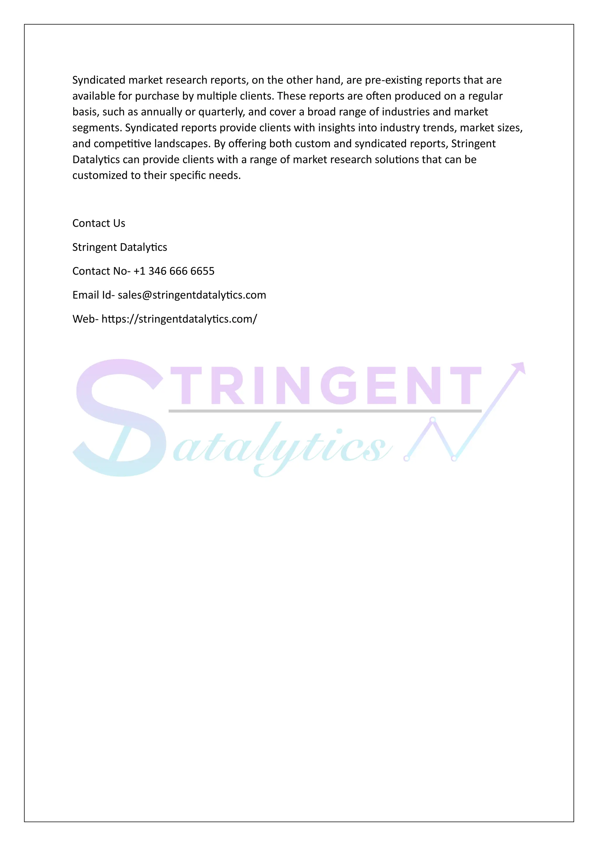 Syndicated market research reports, on the other hand, are pre-existing reports that are
available for purchase by multiple clients. These reports are often produced on a regular
basis, such as annually or quarterly, and cover a broad range of industries and market
segments. Syndicated reports provide clients with insights into industry trends, market sizes,
and competitive landscapes. By offering both custom and syndicated reports, Stringent
Datalytics can provide clients with a range of market research solutions that can be
customized to their specific needs.
Contact Us
Stringent Datalytics
Contact No- +1 346 666 6655
Email Id- sales@stringentdatalytics.com
Web- https://stringentdatalytics.com/
 