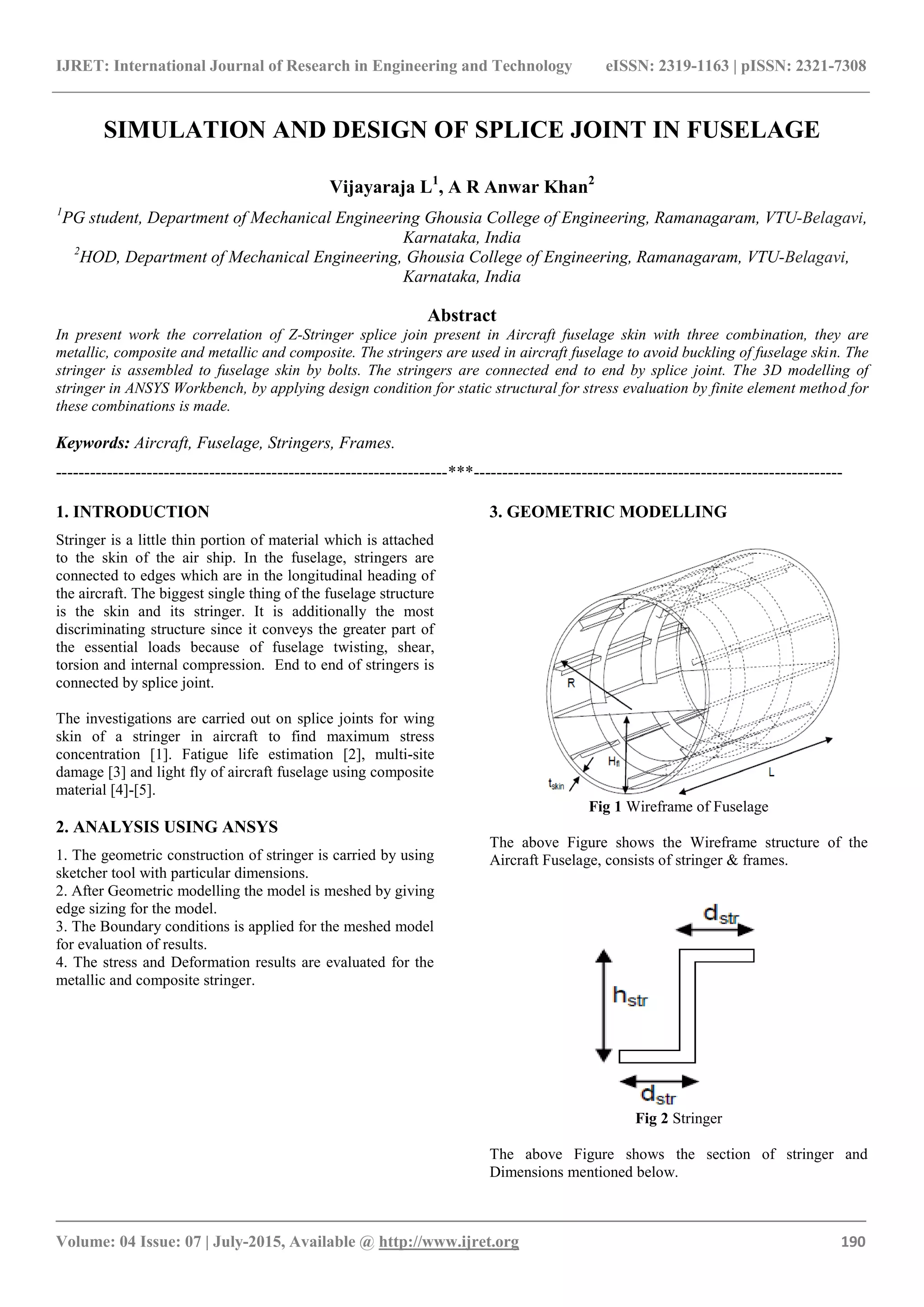 IJRET: International Journal of Research in Engineering and Technology eISSN: 2319-1163 | pISSN: 2321-7308
_______________________________________________________________________________________
Volume: 04 Issue: 07 | July-2015, Available @ http://www.ijret.org 190
SIMULATION AND DESIGN OF SPLICE JOINT IN FUSELAGE
Vijayaraja L1
, A R Anwar Khan2
1
PG student, Department of Mechanical Engineering Ghousia College of Engineering, Ramanagaram, VTU-Belagavi,
Karnataka, India
2
HOD, Department of Mechanical Engineering, Ghousia College of Engineering, Ramanagaram, VTU-Belagavi,
Karnataka, India
Abstract
In present work the correlation of Z-Stringer splice join present in Aircraft fuselage skin with three combination, they are
metallic, composite and metallic and composite. The stringers are used in aircraft fuselage to avoid buckling of fuselage skin. The
stringer is assembled to fuselage skin by bolts. The stringers are connected end to end by splice joint. The 3D modelling of
stringer in ANSYS Workbench, by applying design condition for static structural for stress evaluation by finite element method for
these combinations is made.
Keywords: Aircraft, Fuselage, Stringers, Frames.
---------------------------------------------------------------------***-----------------------------------------------------------------
1. INTRODUCTION
Stringer is a little thin portion of material which is attached
to the skin of the air ship. In the fuselage, stringers are
connected to edges which are in the longitudinal heading of
the aircraft. The biggest single thing of the fuselage structure
is the skin and its stringer. It is additionally the most
discriminating structure since it conveys the greater part of
the essential loads because of fuselage twisting, shear,
torsion and internal compression. End to end of stringers is
connected by splice joint.
The investigations are carried out on splice joints for wing
skin of a stringer in aircraft to find maximum stress
concentration [1]. Fatigue life estimation [2], multi-site
damage [3] and light fly of aircraft fuselage using composite
material [4]-[5].
2. ANALYSIS USING ANSYS
1. The geometric construction of stringer is carried by using
sketcher tool with particular dimensions.
2. After Geometric modelling the model is meshed by giving
edge sizing for the model.
3. The Boundary conditions is applied for the meshed model
for evaluation of results.
4. The stress and Deformation results are evaluated for the
metallic and composite stringer.
3. GEOMETRIC MODELLING
Fig 1 Wireframe of Fuselage
The above Figure shows the Wireframe structure of the
Aircraft Fuselage, consists of stringer & frames.
Fig 2 Stringer
The above Figure shows the section of stringer and
Dimensions mentioned below.
 