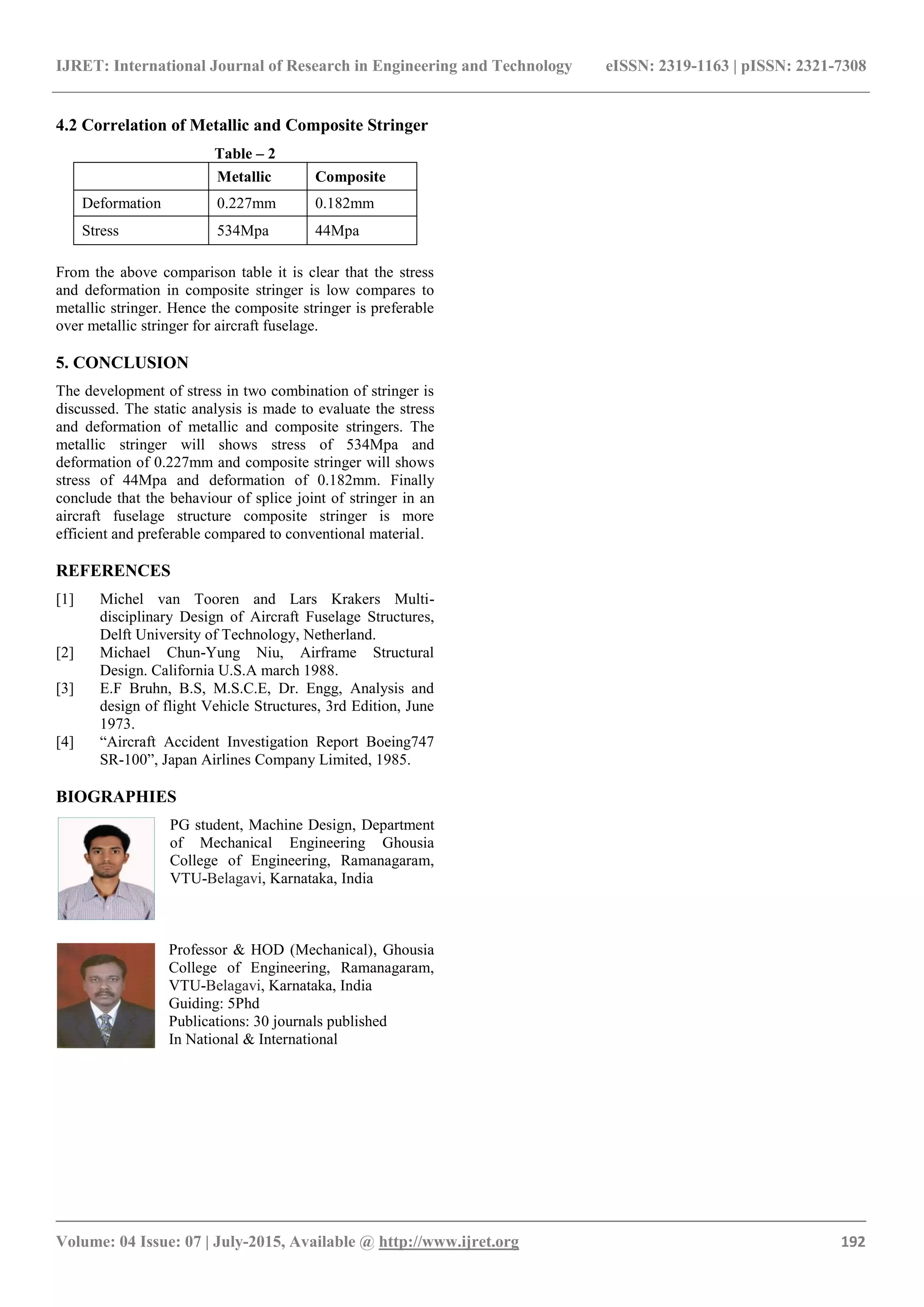 IJRET: International Journal of Research in Engineering and Technology eISSN: 2319-1163 | pISSN: 2321-7308
_______________________________________________________________________________________
Volume: 04 Issue: 07 | July-2015, Available @ http://www.ijret.org 192
4.2 Correlation of Metallic and Composite Stringer
Table – 2
Metallic Composite
Deformation 0.227mm 0.182mm
Stress 534Mpa 44Mpa
From the above comparison table it is clear that the stress
and deformation in composite stringer is low compares to
metallic stringer. Hence the composite stringer is preferable
over metallic stringer for aircraft fuselage.
5. CONCLUSION
The development of stress in two combination of stringer is
discussed. The static analysis is made to evaluate the stress
and deformation of metallic and composite stringers. The
metallic stringer will shows stress of 534Mpa and
deformation of 0.227mm and composite stringer will shows
stress of 44Mpa and deformation of 0.182mm. Finally
conclude that the behaviour of splice joint of stringer in an
aircraft fuselage structure composite stringer is more
efficient and preferable compared to conventional material.
REFERENCES
[1] Michel van Tooren and Lars Krakers Multi-
disciplinary Design of Aircraft Fuselage Structures,
Delft University of Technology, Netherland.
[2] Michael Chun-Yung Niu, Airframe Structural
Design. California U.S.A march 1988.
[3] E.F Bruhn, B.S, M.S.C.E, Dr. Engg, Analysis and
design of flight Vehicle Structures, 3rd Edition, June
1973.
[4] “Aircraft Accident Investigation Report Boeing747
SR-100”, Japan Airlines Company Limited, 1985.
BIOGRAPHIES
PG student, Machine Design, Department
of Mechanical Engineering Ghousia
College of Engineering, Ramanagaram,
VTU-Belagavi, Karnataka, India
Professor & HOD (Mechanical), Ghousia
College of Engineering, Ramanagaram,
VTU-Belagavi, Karnataka, India
Guiding: 5Phd
Publications: 30 journals published
In National & International
 