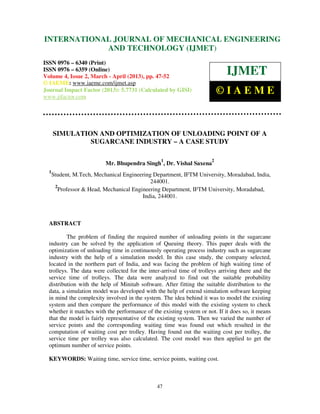 INTERNATIONALMechanical Engineering and Technology (IJMET), ISSN 0976 –
 International Journal of JOURNAL OF MECHANICAL ENGINEERING
 6340(Print), ISSN 0976 – 6359(Online) Volume 4, Issue 2, March - April (2013) © IAEME
                         AND TECHNOLOGY (IJMET)
ISSN 0976 – 6340 (Print)
ISSN 0976 – 6359 (Online)
Volume 4, Issue 2, March - April (2013), pp. 47-52
                                                                              IJMET
© IAEME: www.iaeme.com/ijmet.asp
Journal Impact Factor (2013): 5.7731 (Calculated by GISI)
www.jifactor.com
                                                                           ©IAEME


      SIMULATION AND OPTIMIZATION OF UNLOADING POINT OF A
               SUGARCANE INDUSTRY – A CASE STUDY

                                                  1                    2
                           Mr. Bhupendra Singh , Dr. Vishal Saxena
  1
      Student, M.Tech, Mechanical Engineering Department, IFTM University, Moradabad, India,
                                             244001.
       2
        Professor & Head, Mechanical Engineering Department, IFTM University, Moradabad,
                                         India, 244001.



  ABSTRACT

          The problem of finding the required number of unloading points in the sugarcane
  industry can be solved by the application of Queuing theory. This paper deals with the
  optimization of unloading time in continuously operating process industry such as sugarcane
  industry with the help of a simulation model. In this case study, the company selected,
  located in the northern part of India, and was facing the problem of high waiting time of
  trolleys. The data were collected for the inter-arrival time of trolleys arriving there and the
  service time of trolleys. The data were analyzed to find out the suitable probability
  distribution with the help of Minitab software. After fitting the suitable distribution to the
  data, a simulation model was developed with the help of extend simulation software keeping
  in mind the complexity involved in the system. The idea behind it was to model the existing
  system and then compare the performance of this model with the existing system to check
  whether it matches with the performance of the existing system or not. If it does so, it means
  that the model is fairly representative of the existing system. Then we varied the number of
  service points and the corresponding waiting time was found out which resulted in the
  computation of waiting cost per trolley. Having found out the waiting cost per trolley, the
  service time per trolley was also calculated. The cost model was then applied to get the
  optimum number of service points.

  KEYWORDS: Waiting time, service time, service points, waiting cost.



                                                47
 