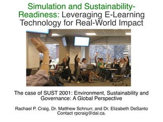Simulation and Sustainability-
 Readiness: Leveraging E-Learning
 Technology for Real-World Impact




The case of SUST 2001: Environment, Sustainability and
          Governance: A Global Perspective
Rachael P. Craig, Dr. Matthew Schnurr, and Dr. Elizabeth DeSanto
                     Contact rpcraig@dal.ca.
 