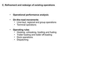 C. Refinement and redesign of existing operations Operational performance analysis On-the-road movements Line-haul, regional and group operations Terminal operations Operating rules Hooking, unhooking, hostling and fueling Trailer loading and trailer off-loading Dock operations Dispatching 