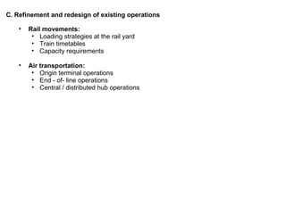 Rail movements: Loading strategies at the rail yard Train timetables Capacity requirements Air transportation: Origin terminal operations End - of- line operations Central / distributed hub operations C. Refinement and redesign of existing operations 