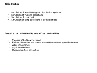 Simulation of warehousing and distribution systems Simulation of trucking operations Simulation of truck docks Simulation of ramp operations in air-cargo hubs Case Studies  Factors to be considered in each of the case studies: Purpose of building the model Entities, resources and critical processes that need special attention What- if scenarios Input data required Output data from simulation 