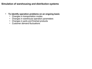 To identify operation problems on an ongoing basis Changes in transportation modes Changes in warehouse operation parameters Changes in parts and finished products Customer demand fluctuations Simulation of warehousing and distribution systems 
