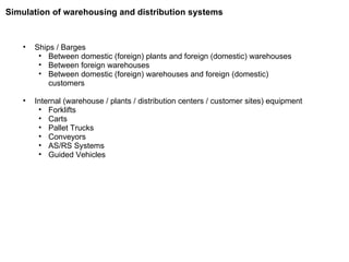 Ships / Barges Between domestic (foreign) plants and foreign (domestic) warehouses Between foreign warehouses Between domestic (foreign) warehouses and foreign (domestic) customers Internal (warehouse / plants / distribution centers / customer sites) equipment Forklifts Carts Pallet Trucks Conveyors AS/RS Systems Guided Vehicles Simulation of warehousing and distribution systems 