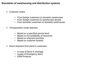 Customer orders From foreign customers to domestic warehouses From foreign customers to warehouses abroad From domestic customers to domestic warehouses Transportation mode selection Based on a specified service level Based on the availability of resources Based on shipment priorities Based on customer location Direct shipment from plant to customers In case of Items in shortage Incase of Emergency items OEM Products Simulation of warehousing and distribution systems 