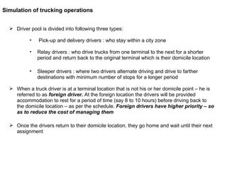 Driver pool is divided into following three types:  Pick-up and delivery drivers : who stay within a city zone Relay drivers : who drive trucks from one terminal to the next for a shorter period and return back to the original terminal which is their domicile location Sleeper drivers : where two drivers alternate driving and drive to farther destinations with minimum number of stops for a longer period When a truck driver is at a terminal location that is not his or her domicile point – he is referred to as  foreign driver .  At the foreign location the drivers will be provided accommodation to rest for a period of time (say 8 to 10 hours) before driving back to the domicile location – as per the schedule.  Foreign drivers have higher priority – so as to reduce the cost of managing them Once the drivers return to their domicile location, they go home and wait until their next assignment Simulation of trucking operations 