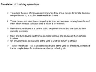 To reduce the cost of managing drivers when they are at foreign terminals, trucking companies set up a pool of  meet-and-turn  drivers  These drivers are used to exchange trucks from two terminals moving towards each other when the total transport time is within 8 to 10 hours Meet-and-turn drivers at a central point, swap their trucks and turn back to their domicile terminals Meet-and-turn drivers start from a domicile terminal and end up at their domicile location On arrival straight trucks waits at the yard to wait for its turn to offload  Tractor- trailer pair – set is unhooked and waits at the yard for offloading, unhooked tractor maybe taken for maintenance checks, refueling etc. Simulation of trucking operations 